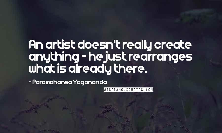 Paramahansa Yogananda Quotes: An artist doesn't really create anything - he just rearranges what is already there.