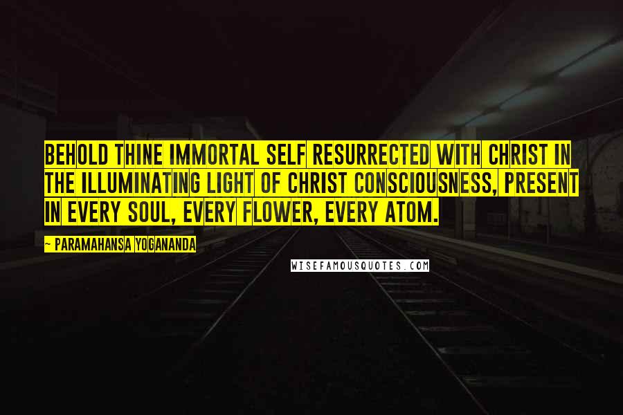 Paramahansa Yogananda Quotes: Behold thine immortal Self resurrected with Christ in the illuminating Light of Christ Consciousness, present in every soul, every flower, every atom.