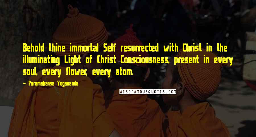 Paramahansa Yogananda Quotes: Behold thine immortal Self resurrected with Christ in the illuminating Light of Christ Consciousness, present in every soul, every flower, every atom.