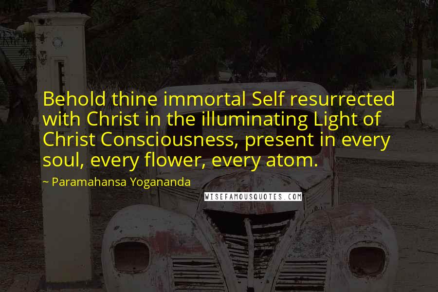 Paramahansa Yogananda Quotes: Behold thine immortal Self resurrected with Christ in the illuminating Light of Christ Consciousness, present in every soul, every flower, every atom.