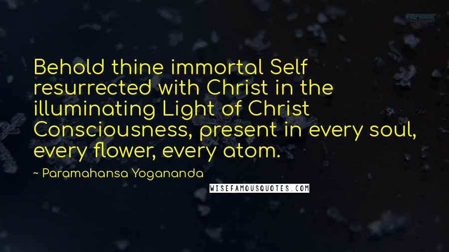 Paramahansa Yogananda Quotes: Behold thine immortal Self resurrected with Christ in the illuminating Light of Christ Consciousness, present in every soul, every flower, every atom.