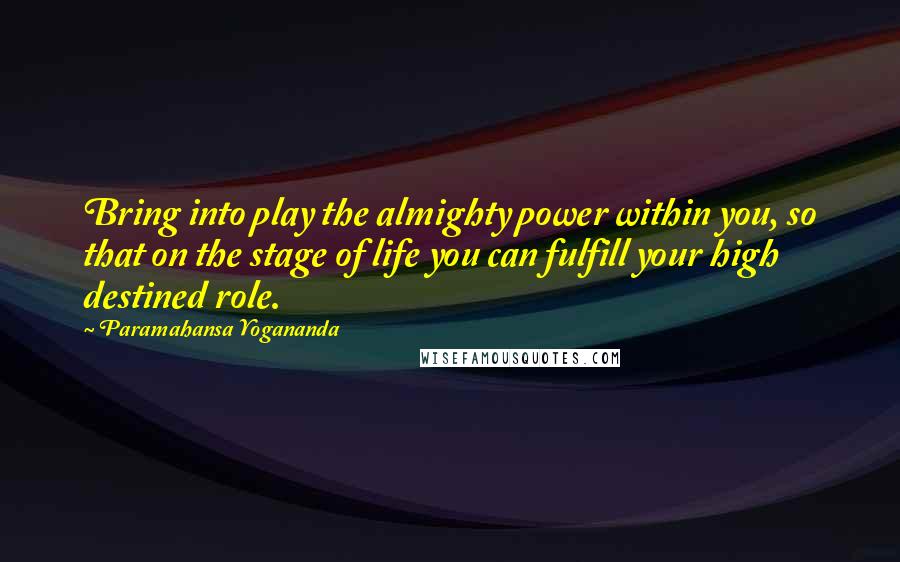 Paramahansa Yogananda Quotes: Bring into play the almighty power within you, so that on the stage of life you can fulfill your high destined role.
