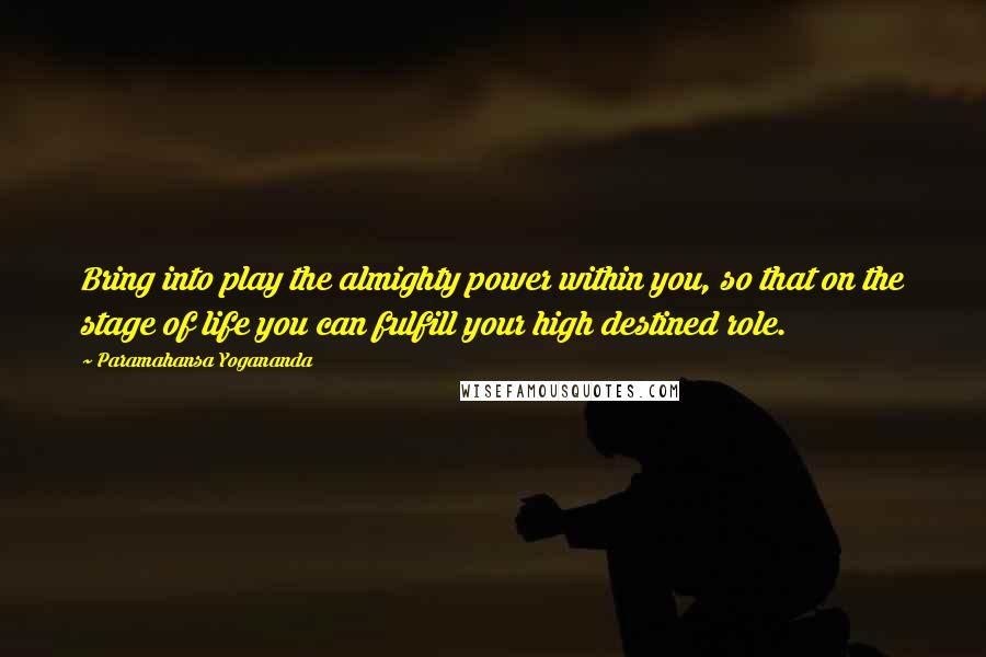 Paramahansa Yogananda Quotes: Bring into play the almighty power within you, so that on the stage of life you can fulfill your high destined role.