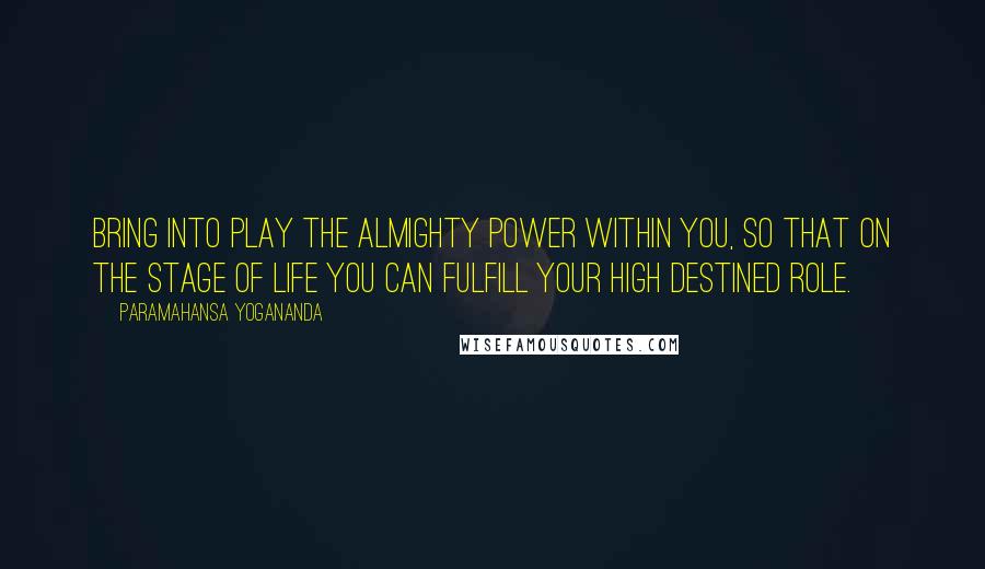 Paramahansa Yogananda Quotes: Bring into play the almighty power within you, so that on the stage of life you can fulfill your high destined role.