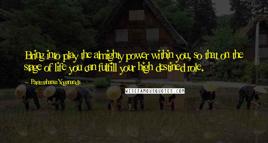 Paramahansa Yogananda Quotes: Bring into play the almighty power within you, so that on the stage of life you can fulfill your high destined role.