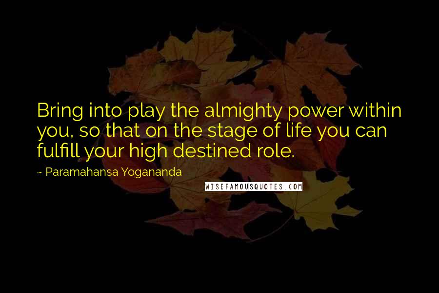 Paramahansa Yogananda Quotes: Bring into play the almighty power within you, so that on the stage of life you can fulfill your high destined role.