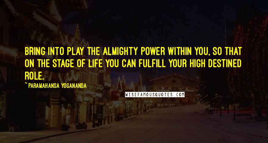 Paramahansa Yogananda Quotes: Bring into play the almighty power within you, so that on the stage of life you can fulfill your high destined role.