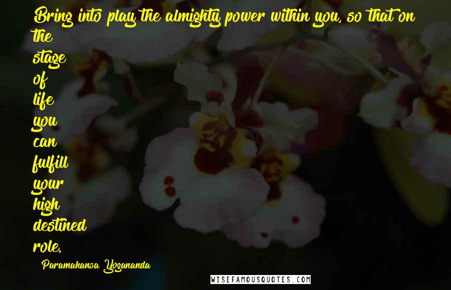 Paramahansa Yogananda Quotes: Bring into play the almighty power within you, so that on the stage of life you can fulfill your high destined role.