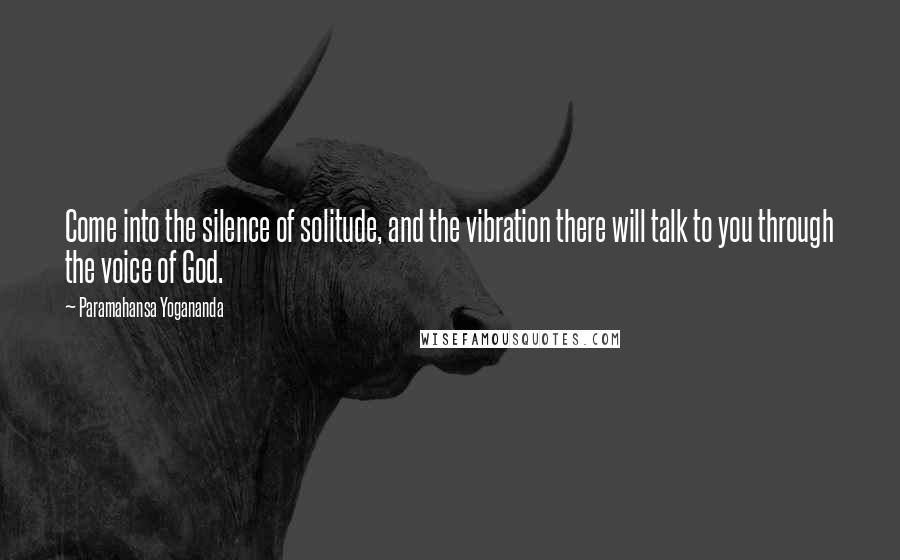 Paramahansa Yogananda Quotes: Come into the silence of solitude, and the vibration there will talk to you through the voice of God.