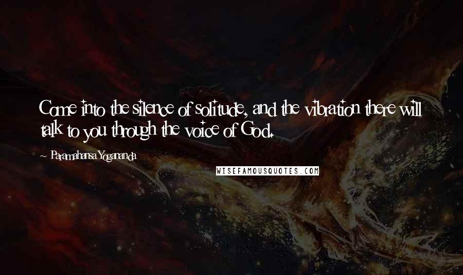 Paramahansa Yogananda Quotes: Come into the silence of solitude, and the vibration there will talk to you through the voice of God.