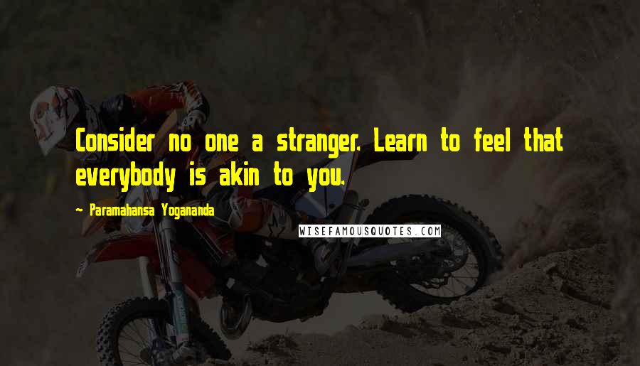 Paramahansa Yogananda Quotes: Consider no one a stranger. Learn to feel that everybody is akin to you.