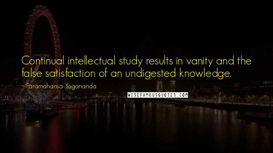 Paramahansa Yogananda Quotes: Continual intellectual study results in vanity and the false satisfaction of an undigested knowledge.