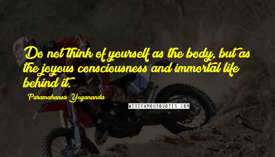 Paramahansa Yogananda Quotes: Do not think of yourself as the body, but as the joyous consciousness and immortal life behind it.