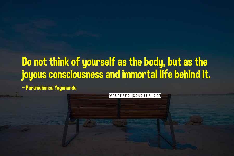 Paramahansa Yogananda Quotes: Do not think of yourself as the body, but as the joyous consciousness and immortal life behind it.
