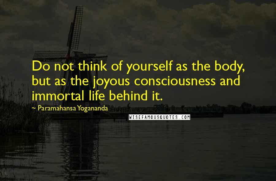 Paramahansa Yogananda Quotes: Do not think of yourself as the body, but as the joyous consciousness and immortal life behind it.