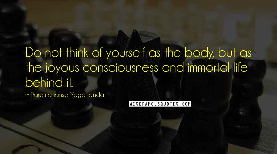Paramahansa Yogananda Quotes: Do not think of yourself as the body, but as the joyous consciousness and immortal life behind it.
