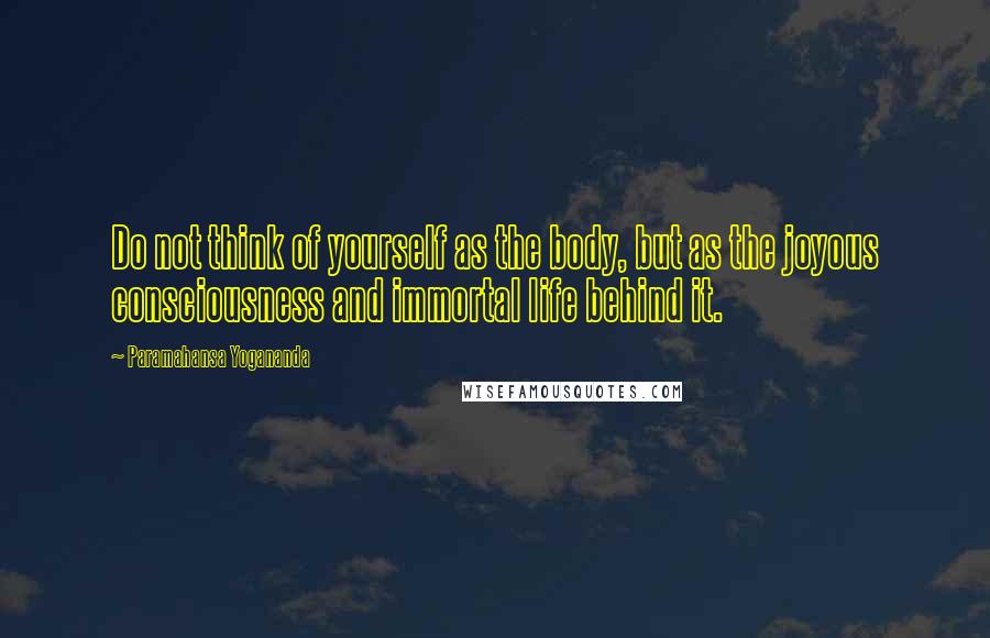 Paramahansa Yogananda Quotes: Do not think of yourself as the body, but as the joyous consciousness and immortal life behind it.