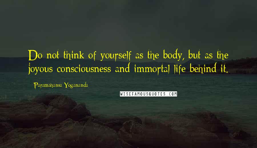 Paramahansa Yogananda Quotes: Do not think of yourself as the body, but as the joyous consciousness and immortal life behind it.