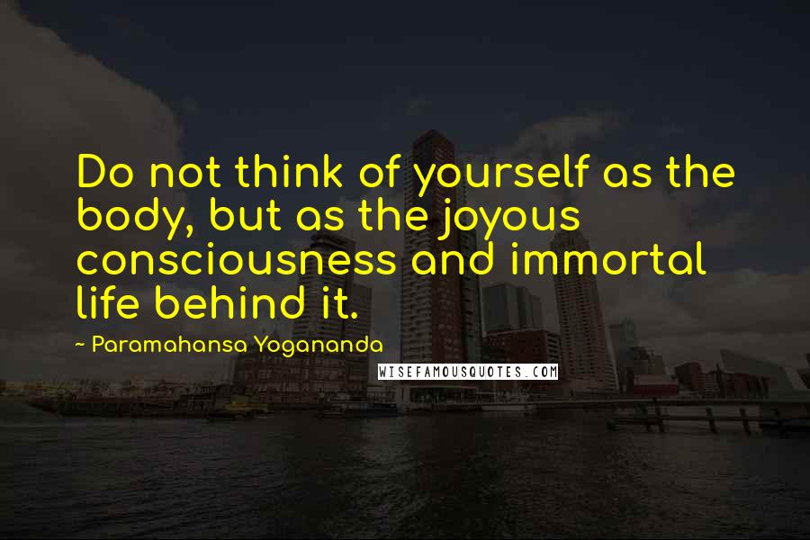 Paramahansa Yogananda Quotes: Do not think of yourself as the body, but as the joyous consciousness and immortal life behind it.