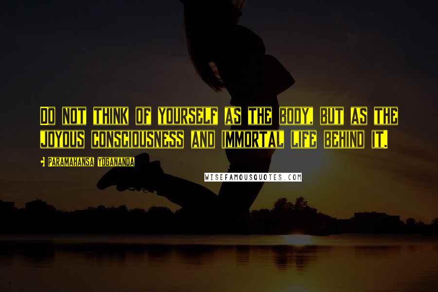 Paramahansa Yogananda Quotes: Do not think of yourself as the body, but as the joyous consciousness and immortal life behind it.