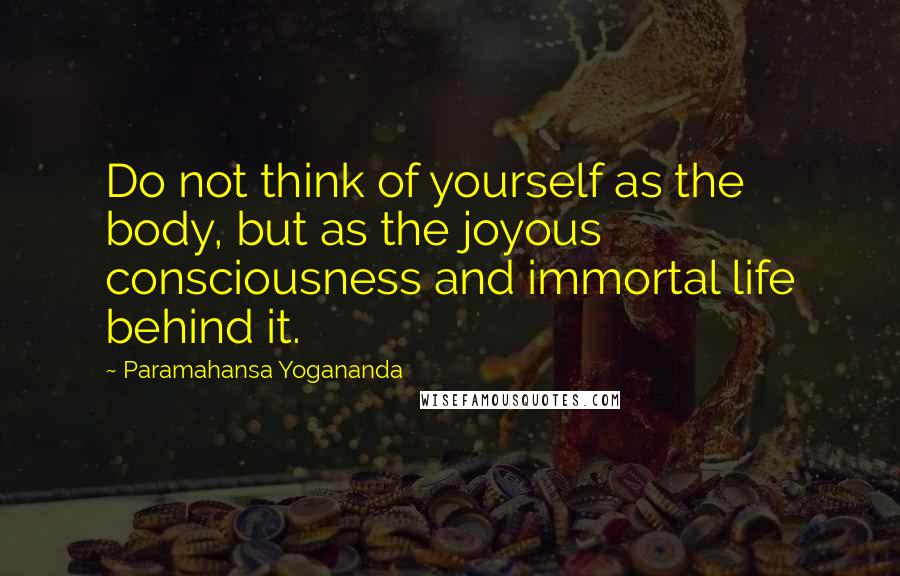 Paramahansa Yogananda Quotes: Do not think of yourself as the body, but as the joyous consciousness and immortal life behind it.