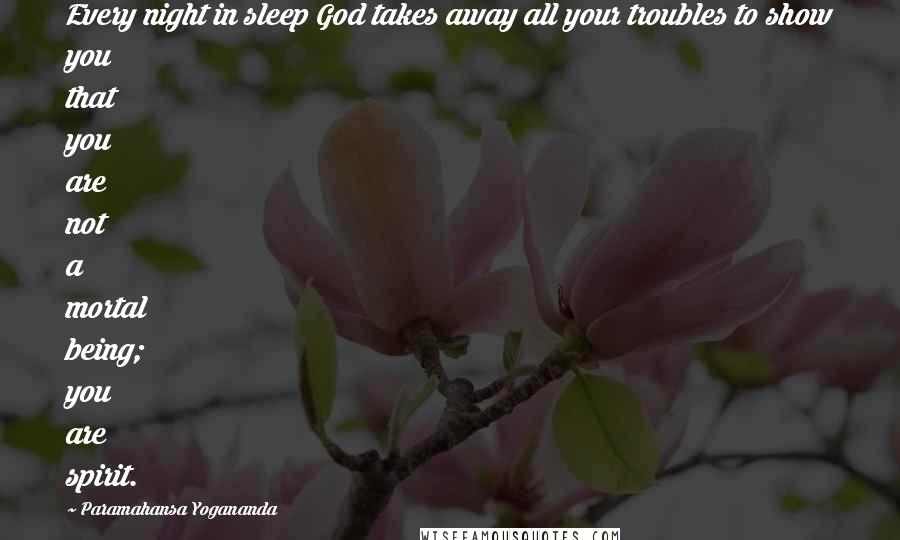 Paramahansa Yogananda Quotes: Every night in sleep God takes away all your troubles to show you that you are not a mortal being; you are spirit.