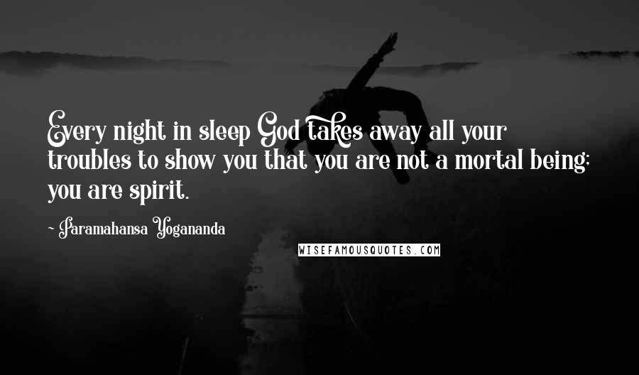 Paramahansa Yogananda Quotes: Every night in sleep God takes away all your troubles to show you that you are not a mortal being; you are spirit.