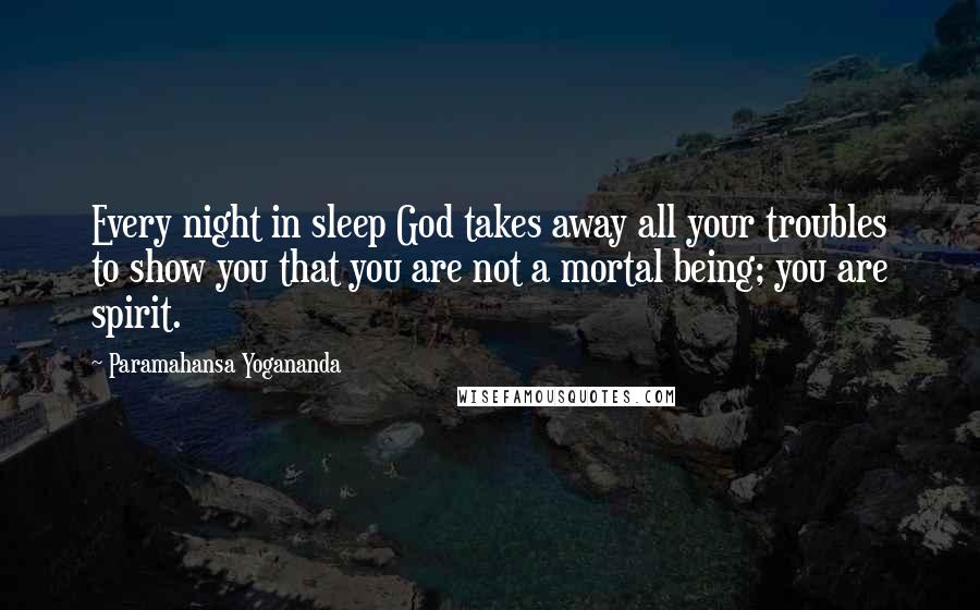 Paramahansa Yogananda Quotes: Every night in sleep God takes away all your troubles to show you that you are not a mortal being; you are spirit.