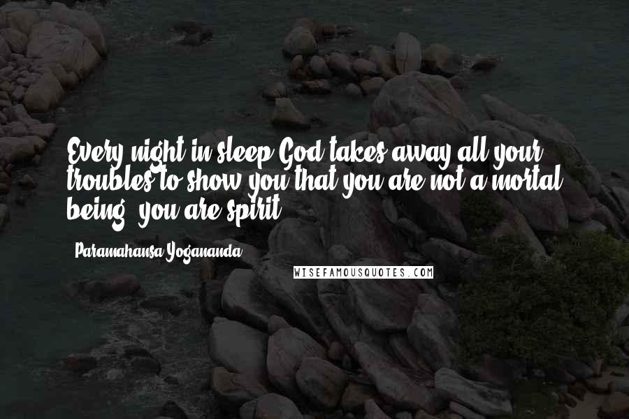Paramahansa Yogananda Quotes: Every night in sleep God takes away all your troubles to show you that you are not a mortal being; you are spirit.