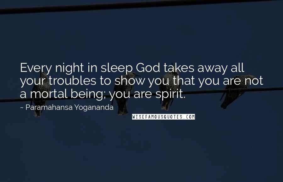 Paramahansa Yogananda Quotes: Every night in sleep God takes away all your troubles to show you that you are not a mortal being; you are spirit.