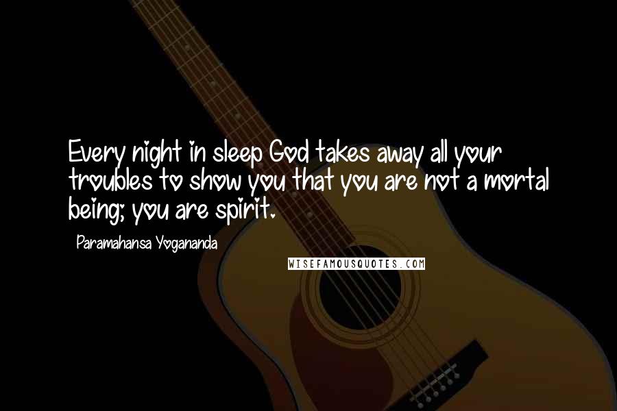 Paramahansa Yogananda Quotes: Every night in sleep God takes away all your troubles to show you that you are not a mortal being; you are spirit.