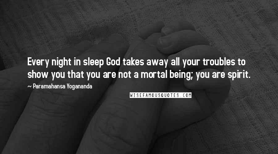 Paramahansa Yogananda Quotes: Every night in sleep God takes away all your troubles to show you that you are not a mortal being; you are spirit.