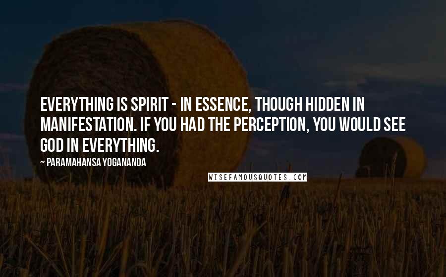 Paramahansa Yogananda Quotes: Everything is Spirit - in essence, though hidden in manifestation. If you had the perception, you would see God in everything.