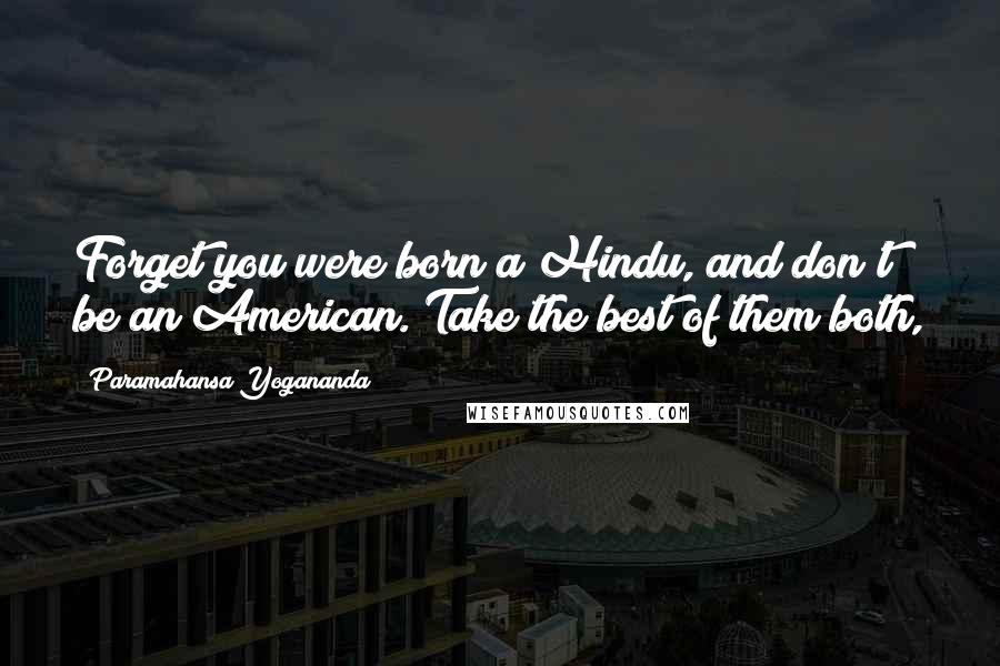 Paramahansa Yogananda Quotes: Forget you were born a Hindu, and don't be an American. Take the best of them both,