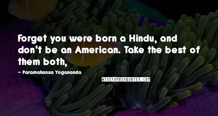 Paramahansa Yogananda Quotes: Forget you were born a Hindu, and don't be an American. Take the best of them both,