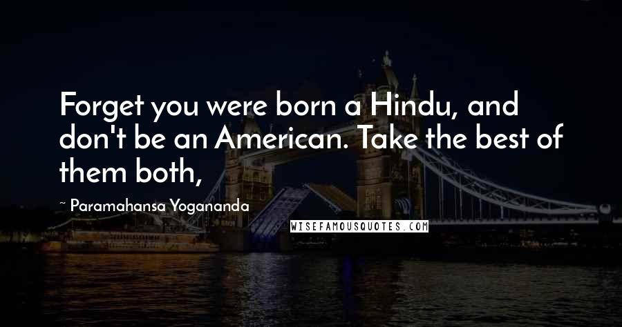 Paramahansa Yogananda Quotes: Forget you were born a Hindu, and don't be an American. Take the best of them both,