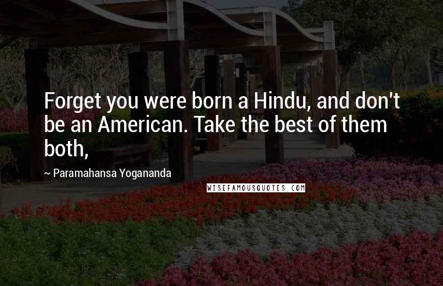 Paramahansa Yogananda Quotes: Forget you were born a Hindu, and don't be an American. Take the best of them both,