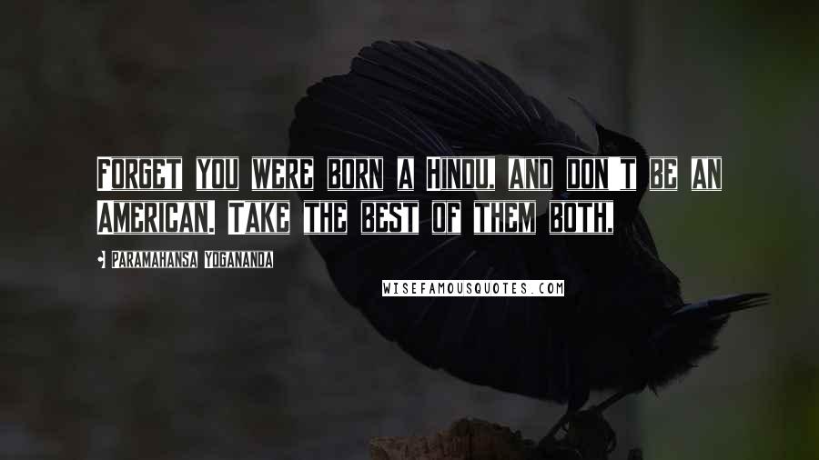 Paramahansa Yogananda Quotes: Forget you were born a Hindu, and don't be an American. Take the best of them both,