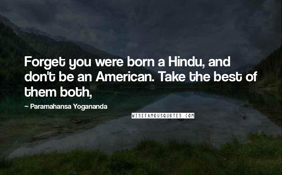 Paramahansa Yogananda Quotes: Forget you were born a Hindu, and don't be an American. Take the best of them both,