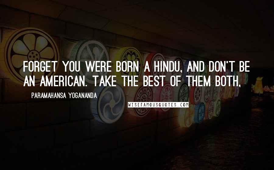 Paramahansa Yogananda Quotes: Forget you were born a Hindu, and don't be an American. Take the best of them both,