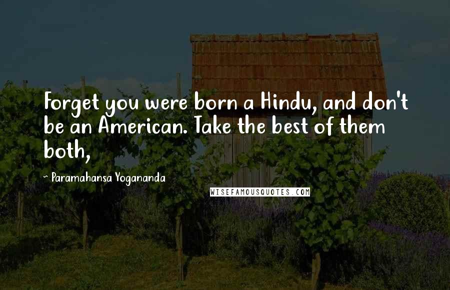 Paramahansa Yogananda Quotes: Forget you were born a Hindu, and don't be an American. Take the best of them both,