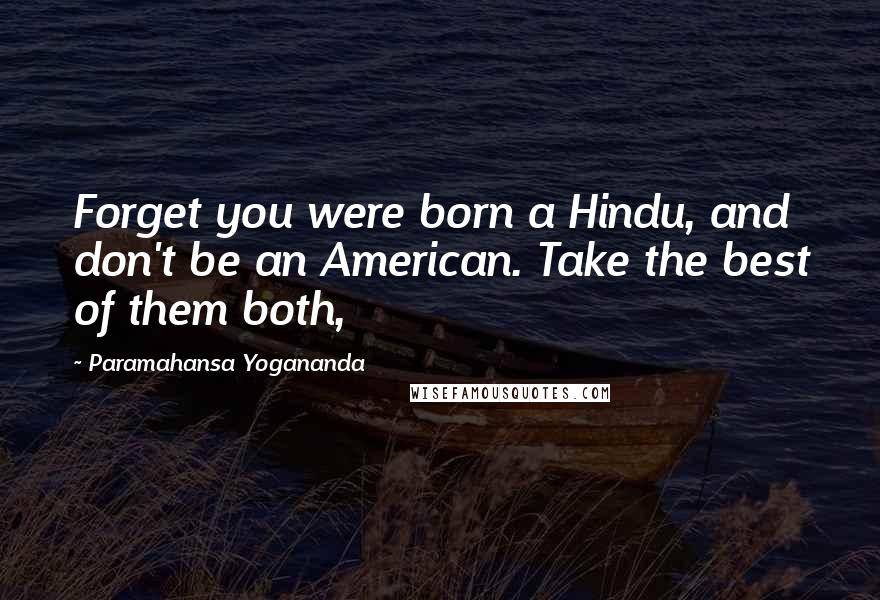 Paramahansa Yogananda Quotes: Forget you were born a Hindu, and don't be an American. Take the best of them both,