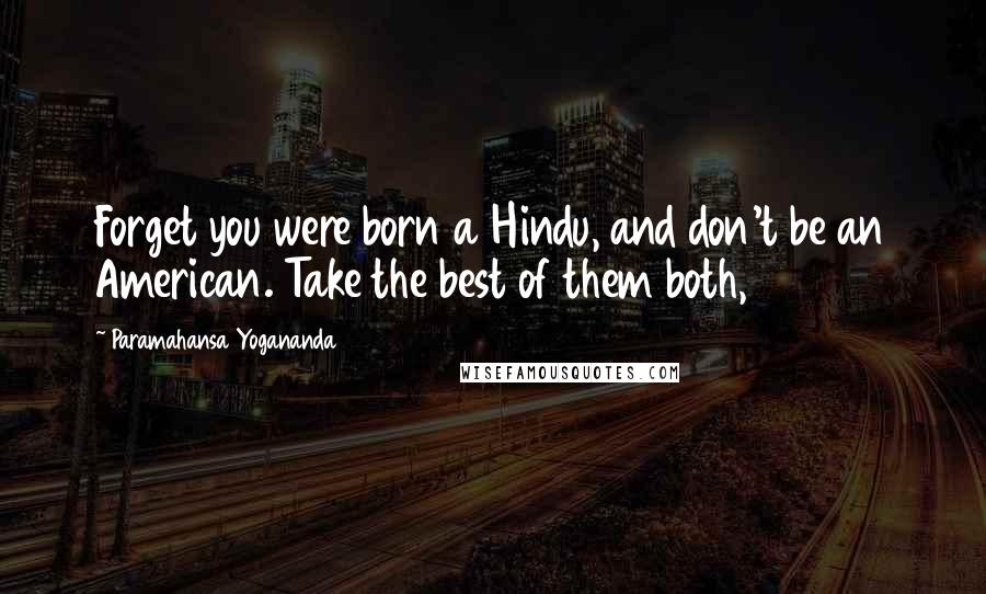 Paramahansa Yogananda Quotes: Forget you were born a Hindu, and don't be an American. Take the best of them both,