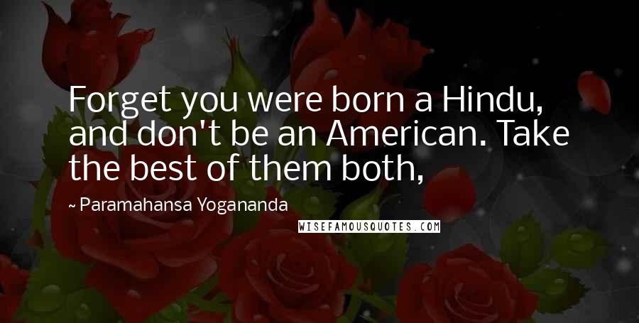 Paramahansa Yogananda Quotes: Forget you were born a Hindu, and don't be an American. Take the best of them both,