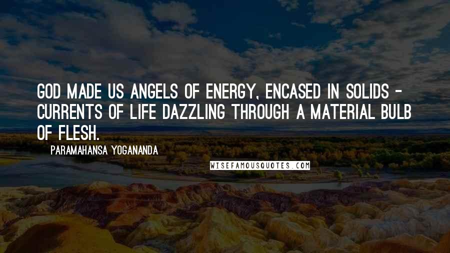 Paramahansa Yogananda Quotes: God made us angels of energy, encased in solids - currents of life dazzling through a material bulb of flesh.