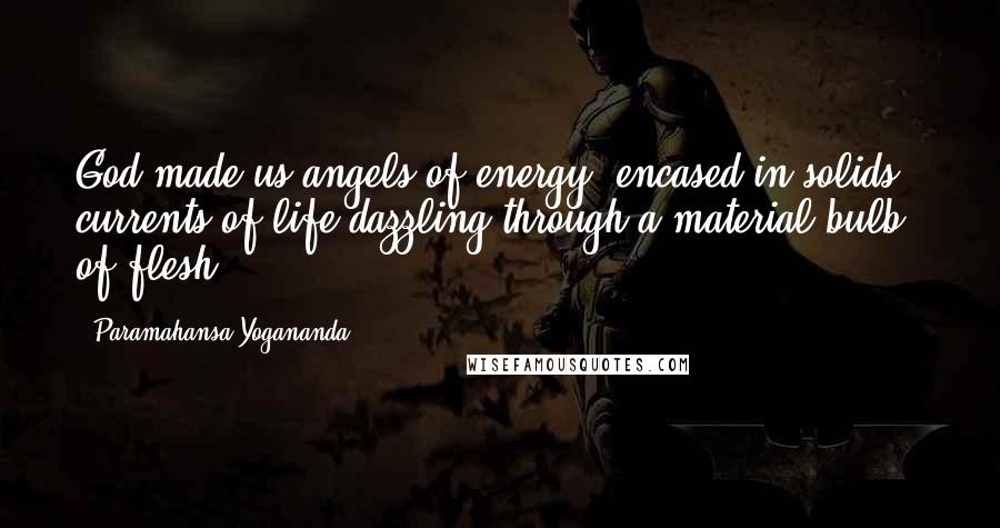 Paramahansa Yogananda Quotes: God made us angels of energy, encased in solids - currents of life dazzling through a material bulb of flesh.