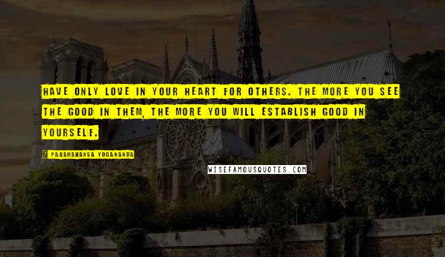 Paramahansa Yogananda Quotes: Have only love in your heart for others. The more you see the good in them, the more you will establish good in yourself.