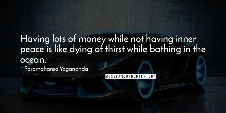 Paramahansa Yogananda Quotes: Having lots of money while not having inner peace is like dying of thirst while bathing in the ocean.