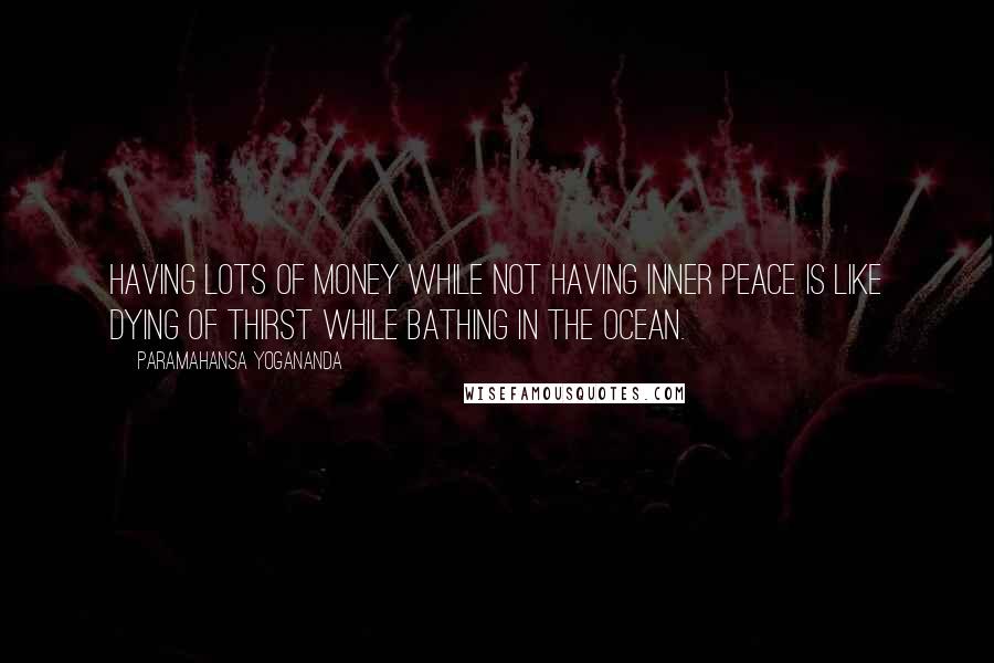 Paramahansa Yogananda Quotes: Having lots of money while not having inner peace is like dying of thirst while bathing in the ocean.