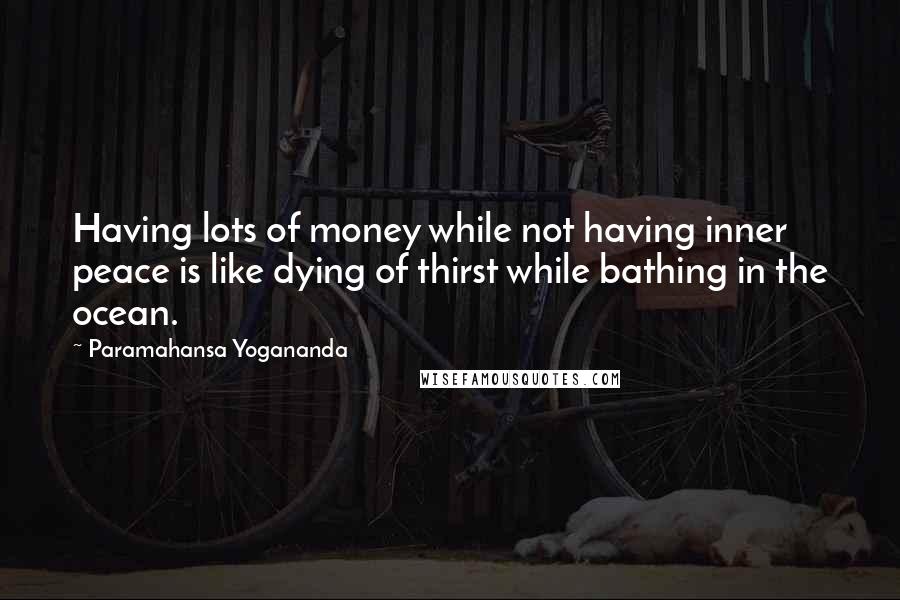 Paramahansa Yogananda Quotes: Having lots of money while not having inner peace is like dying of thirst while bathing in the ocean.